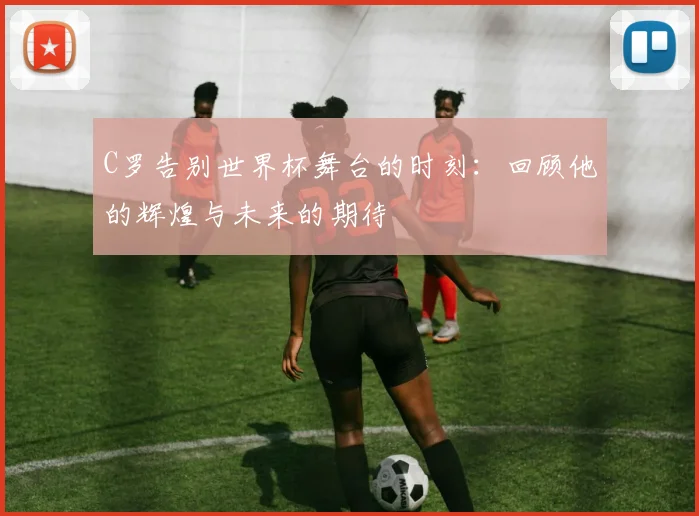C罗告别世界杯舞台的时刻：回顾他的辉煌与未来的期待