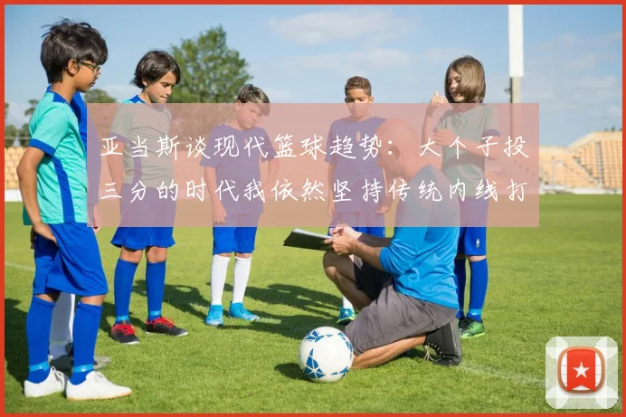 亚当斯谈现代篮球趋势：大个子投三分的时代我依然坚持传统内线打法
