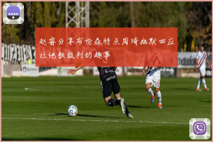 赵睿分享布伦森特点周琦幽默回应让他教裁判的趣事
