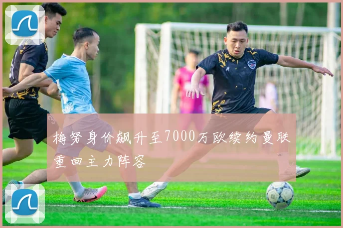 梅努身价飙升至7000万欧续约曼联重回主力阵容