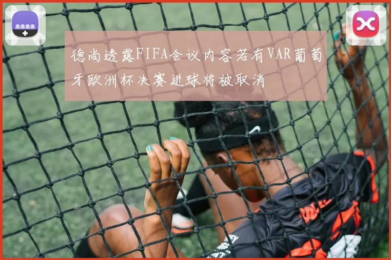 德尚透露FIFA会议内容若有VAR葡萄牙欧洲杯决赛进球将被取消