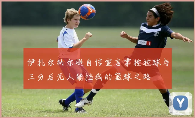 伊扎尔纳尔逊自信宣言掌控控球与三分后无人能挡我的篮球之路