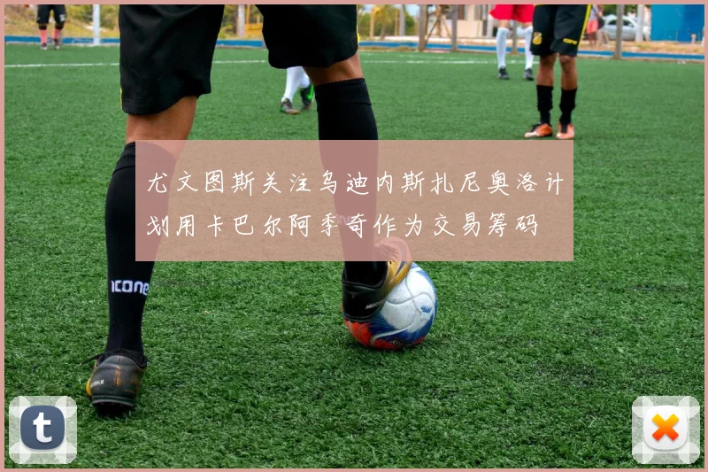 尤文图斯关注乌迪内斯扎尼奥洛计划用卡巴尔阿季奇作为交易筹码