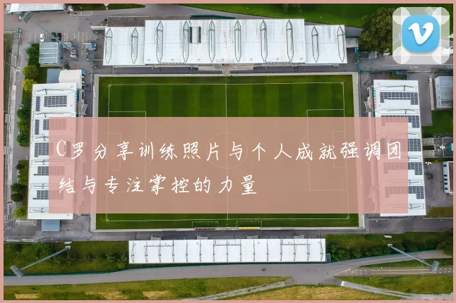 C罗分享训练照片与个人成就强调团结与专注掌控的力量
