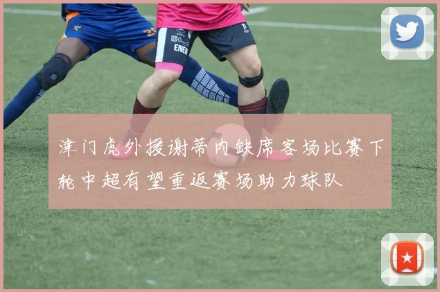 津门虎外援谢蒂内缺席客场比赛下轮中超有望重返赛场助力球队