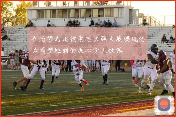 乔治赞恩比德意志力强大展现统治力渴望胜利的决心令人钦佩