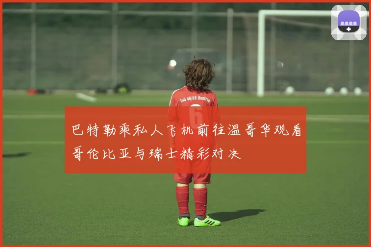 巴特勒乘私人飞机前往温哥华观看哥伦比亚与瑞士精彩对决